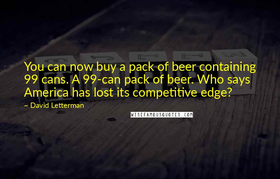 David Letterman quotes: You can now buy a pack of beer containing 99 cans. A 99-can pack of beer. Who says America has lost its competitive edge?