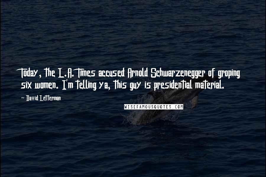 David Letterman quotes: Today, the L.A. Times accused Arnold Schwarzenegger of groping six women. I'm telling ya, this guy is presidential material.
