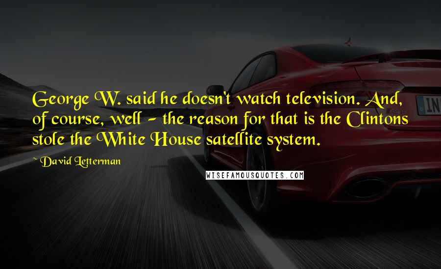 David Letterman quotes: George W. said he doesn't watch television. And, of course, well - the reason for that is the Clintons stole the White House satellite system. David Letterman quotes: George W. said he doesn't watch television. And, of course, well - the reason for that is the Clintons stole the White House satellite system.
