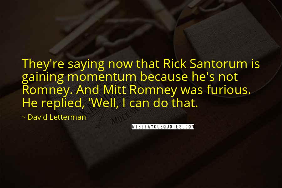 David Letterman quotes: They're saying now that Rick Santorum is gaining momentum because he's not Romney. And Mitt Romney was furious. He replied, 'Well, I can do that.