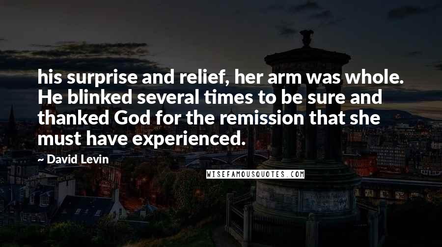 David Levin quotes: his surprise and relief, her arm was whole. He blinked several times to be sure and thanked God for the remission that she must have experienced. David Levin quotes: his surprise and relief, her arm was whole. He blinked several times to be sure and thanked God for the remission that she must have experienced.