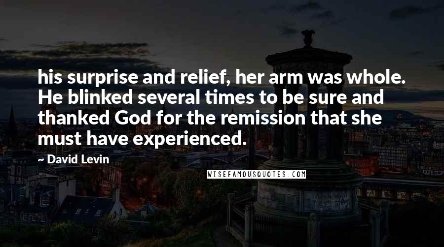 David Levin quotes: his surprise and relief, her arm was whole. He blinked several times to be sure and thanked God for the remission that she must have experienced.