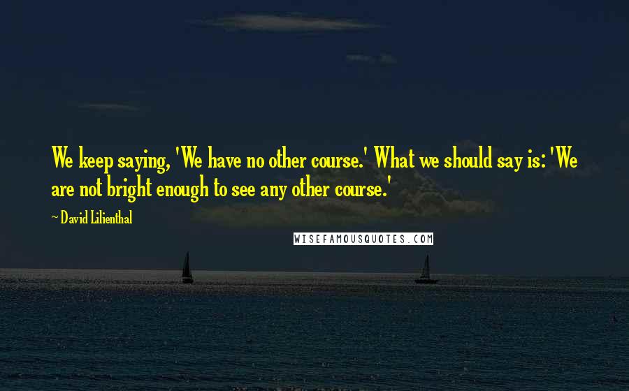 David Lilienthal quotes: We keep saying, 'We have no other course.' What we should say is: 'We are not bright enough to see any other course.'