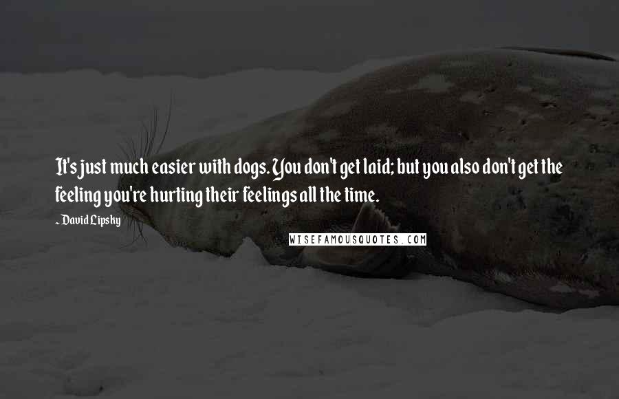 David Lipsky quotes: It's just much easier with dogs. You don't get laid; but you also don't get the feeling you're hurting their feelings all the time.
