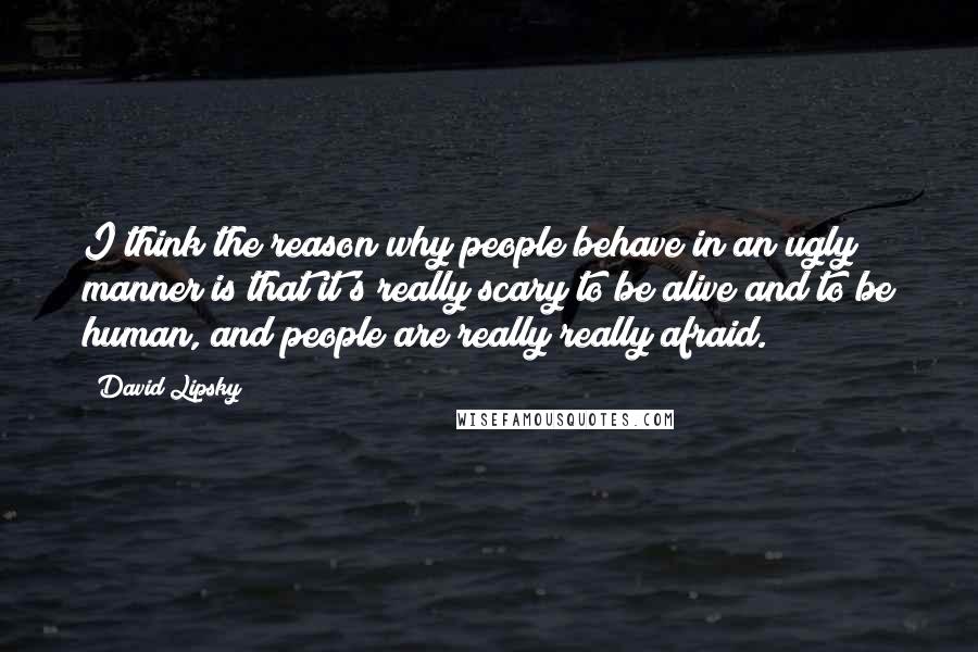 David Lipsky quotes: I think the reason why people behave in an ugly manner is that it's really scary to be alive and to be human, and people are really really afraid. David Lipsky quotes: I think the reason why people behave in an ugly manner is that it's really scary to be alive and to be human, and people are really really afraid.