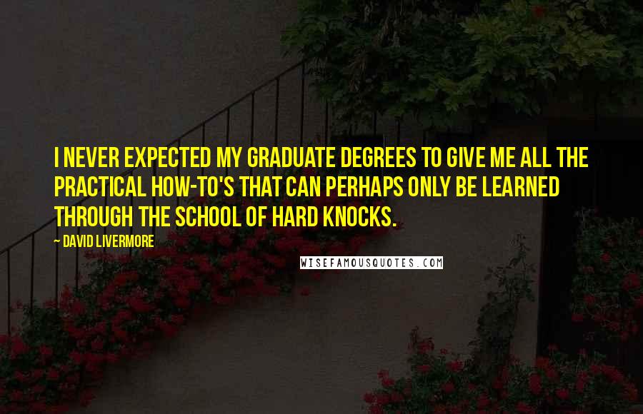 David Livermore quotes: I never expected my graduate degrees to give me all the practical how-to's that can perhaps only be learned through the school of hard knocks.