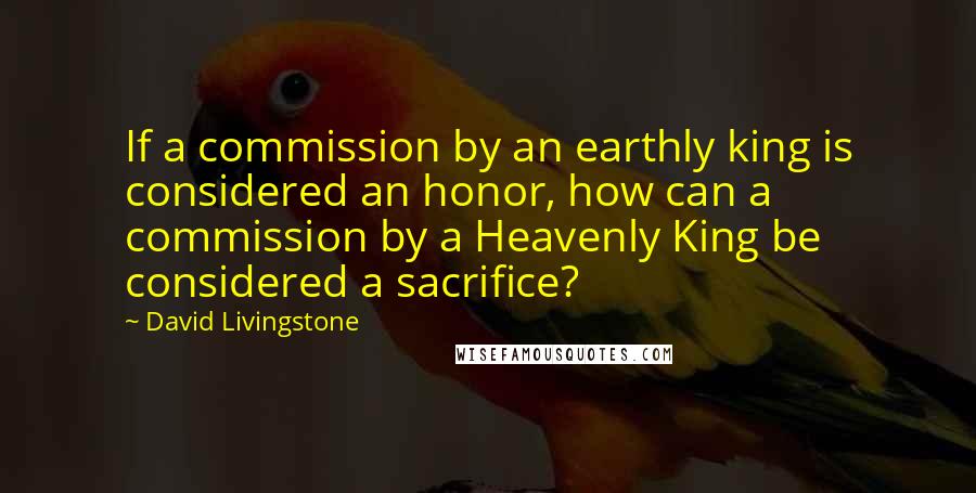 David Livingstone quotes: If a commission by an earthly king is considered an honor, how can a commission by a Heavenly King be considered a sacrifice?
