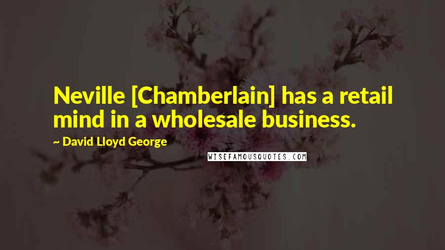 David Lloyd George quotes: Neville [Chamberlain] has a retail mind in a wholesale business.