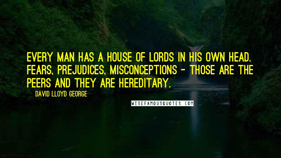 David Lloyd George quotes: Every man has a House of Lords in his own head. Fears, prejudices, misconceptions - those are the peers and they are hereditary. David Lloyd George quotes: Every man has a House of Lords in his own head. Fears, prejudices, misconceptions - those are the peers and they are hereditary.