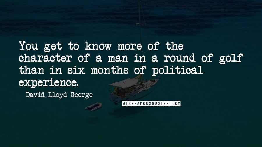 David Lloyd George quotes: You get to know more of the character of a man in a round of golf than in six months of political experience. David Lloyd George quotes: You get to know more of the character of a man in a round of golf than in six months of political experience.