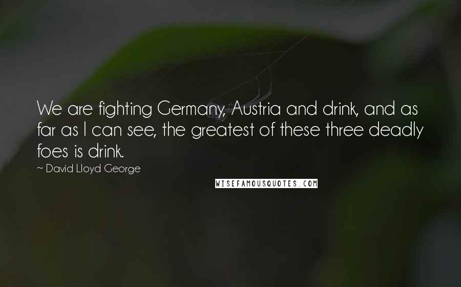 David Lloyd George quotes: We are fighting Germany, Austria and drink, and as far as I can see, the greatest of these three deadly foes is drink. David Lloyd George quotes: We are fighting Germany, Austria and drink, and as far as I can see, the greatest of these three deadly foes is drink.