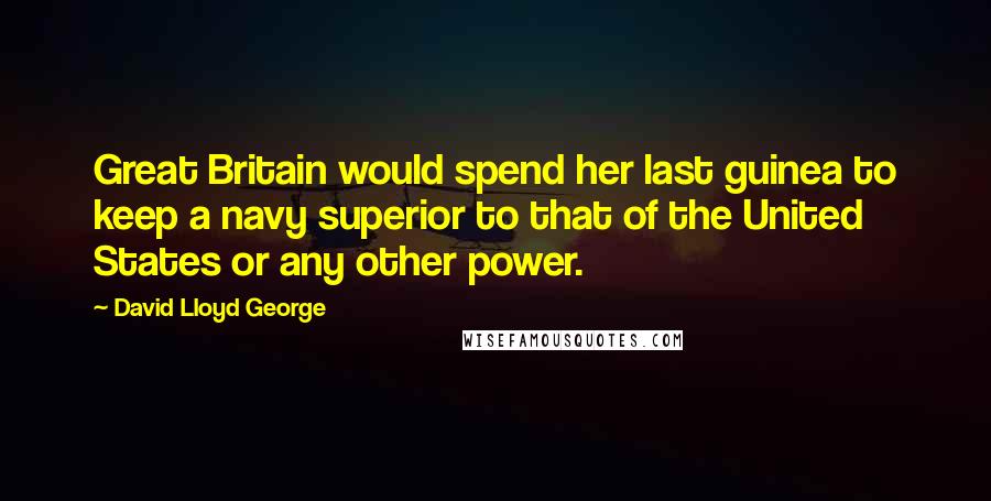 David Lloyd George quotes: Great Britain would spend her last guinea to keep a navy superior to that of the United States or any other power. David Lloyd George quotes: Great Britain would spend her last guinea to keep a navy superior to that of the United States or any other power.