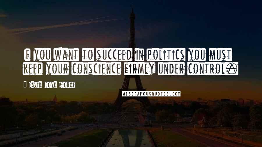 David Lloyd George quotes: If you want to succeed in politics you must keep your conscience firmly under control.