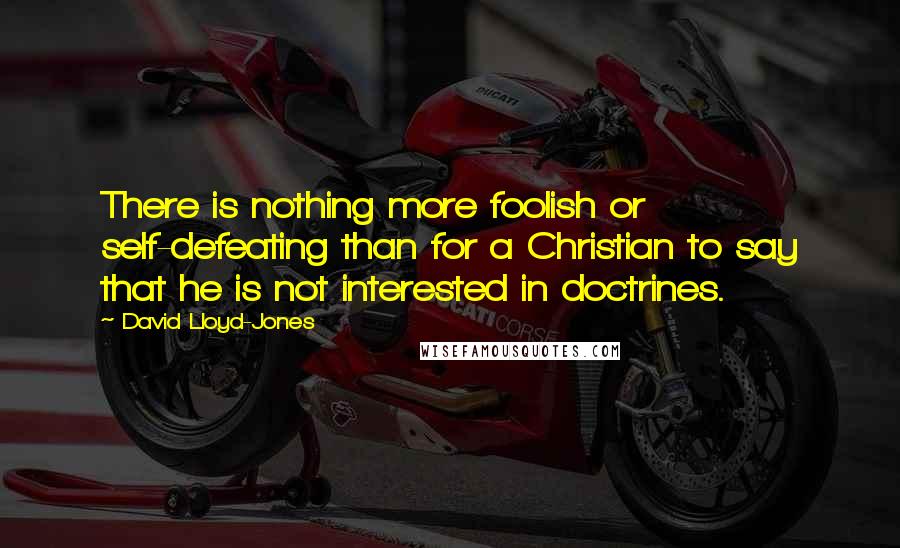 David Lloyd-Jones quotes: There is nothing more foolish or self-defeating than for a Christian to say that he is not interested in doctrines.