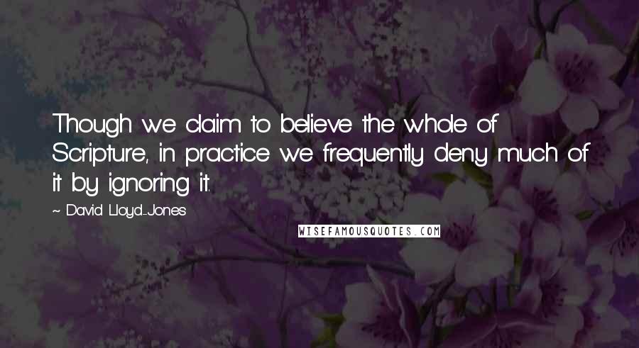 David Lloyd-Jones quotes: Though we claim to believe the whole of Scripture, in practice we frequently deny much of it by ignoring it.