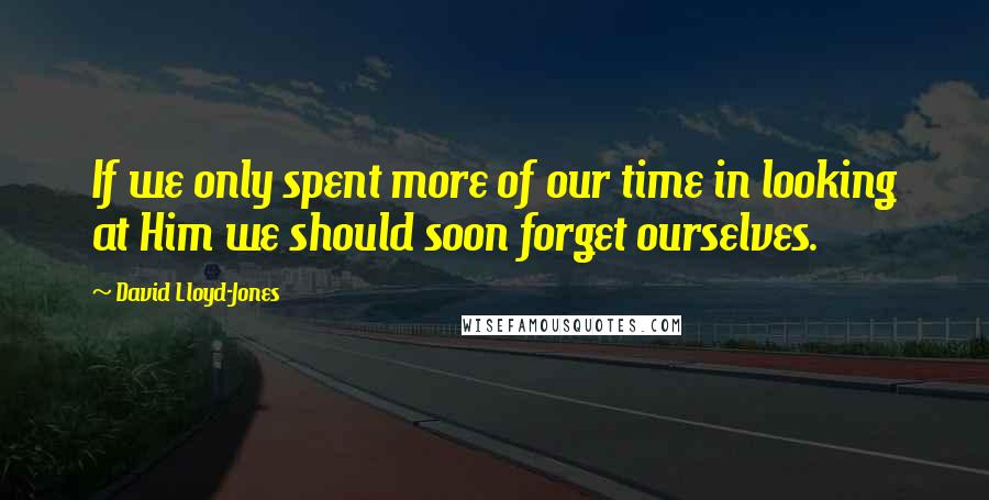 David Lloyd-Jones quotes: If we only spent more of our time in looking at Him we should soon forget ourselves.
