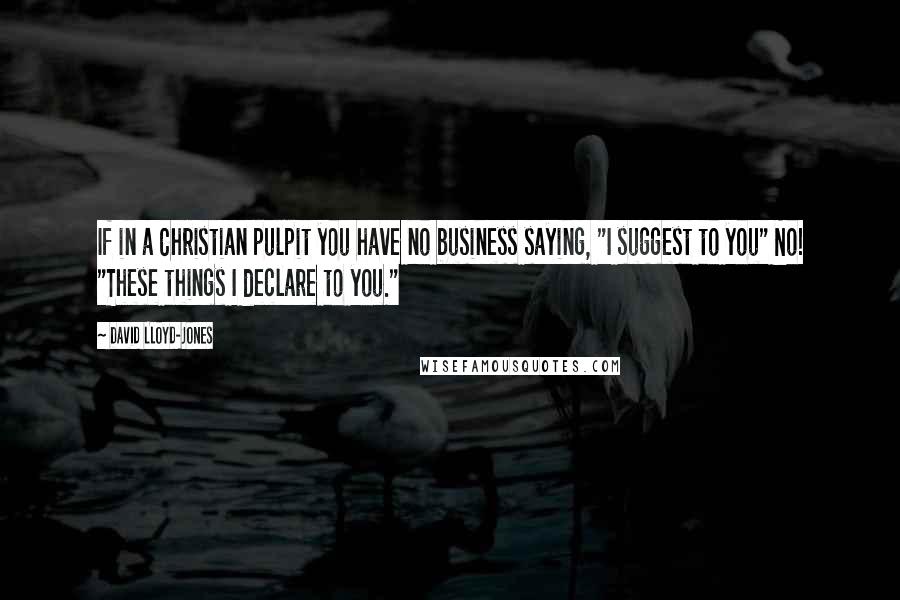 David Lloyd-Jones quotes: If in a Christian pulpit you have no business saying, "I suggest to you" No! "These things I declare to you."