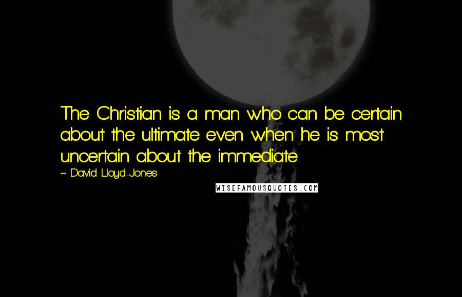 David Lloyd-Jones quotes: The Christian is a man who can be certain about the ultimate even when he is most uncertain about the immediate.