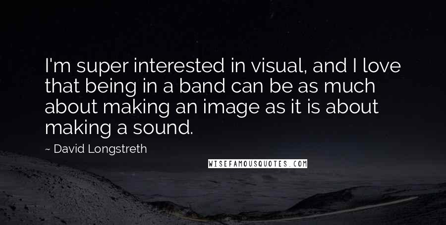 David Longstreth quotes: I'm super interested in visual, and I love that being in a band can be as much about making an image as it is about making a sound.