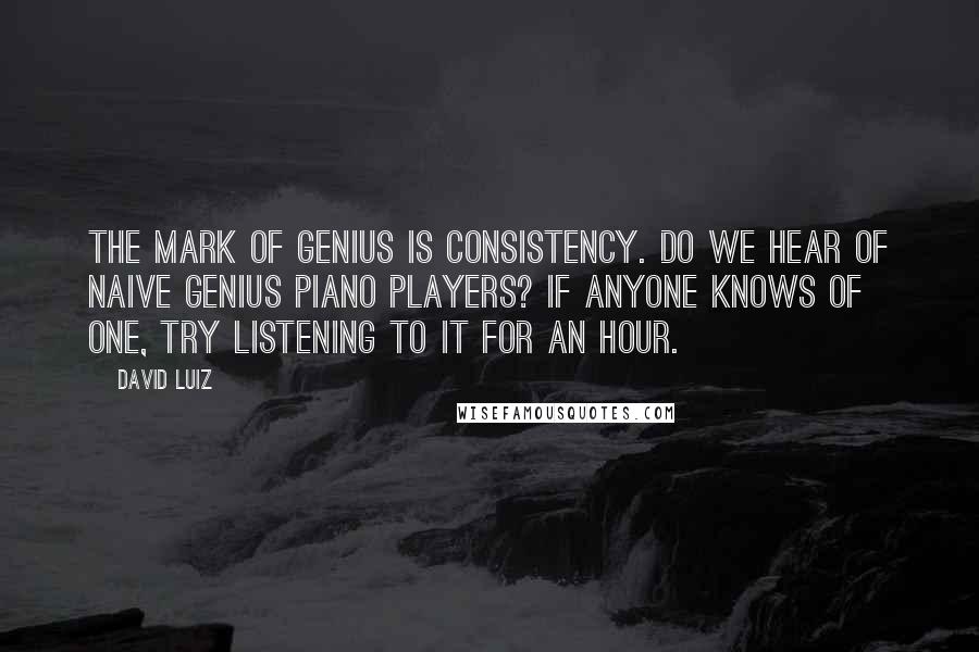 David Luiz quotes: The mark of genius is consistency. Do we hear of naive genius piano players? If anyone knows of one, try listening to it for an hour. David Luiz quotes: The mark of genius is consistency. Do we hear of naive genius piano players? If anyone knows of one, try listening to it for an hour.