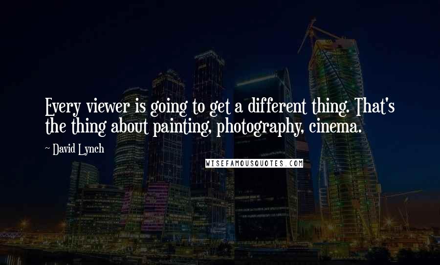 David Lynch quotes: Every viewer is going to get a different thing. That's the thing about painting, photography, cinema.