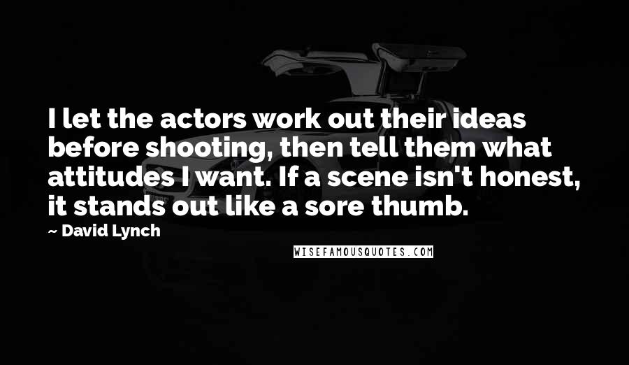 David Lynch quotes: I let the actors work out their ideas before shooting, then tell them what attitudes I want. If a scene isn't honest, it stands out like a sore thumb.