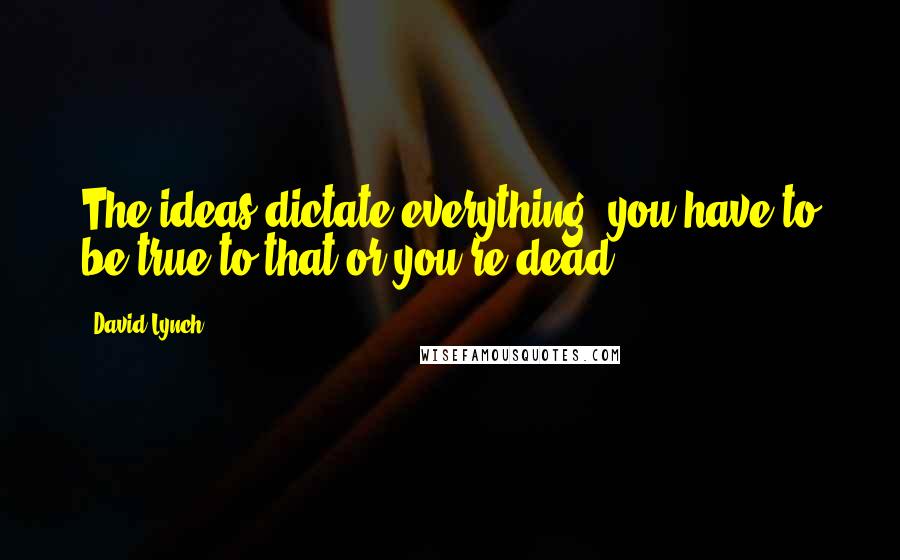 David Lynch quotes: The ideas dictate everything, you have to be true to that or you're dead.