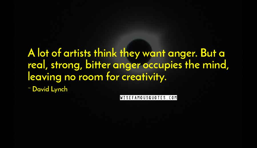 David Lynch quotes: A lot of artists think they want anger. But a real, strong, bitter anger occupies the mind, leaving no room for creativity.