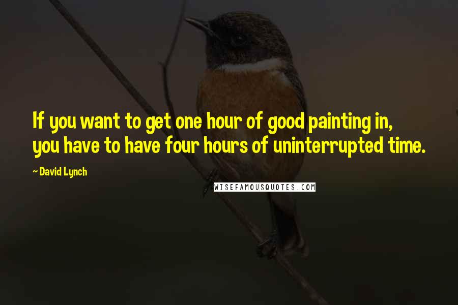 David Lynch quotes: If you want to get one hour of good painting in, you have to have four hours of uninterrupted time.