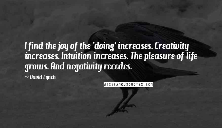 David Lynch quotes: I find the joy of the 'doing' increases. Creativity increases. Intuition increases. The pleasure of life grows. And negativity recedes.