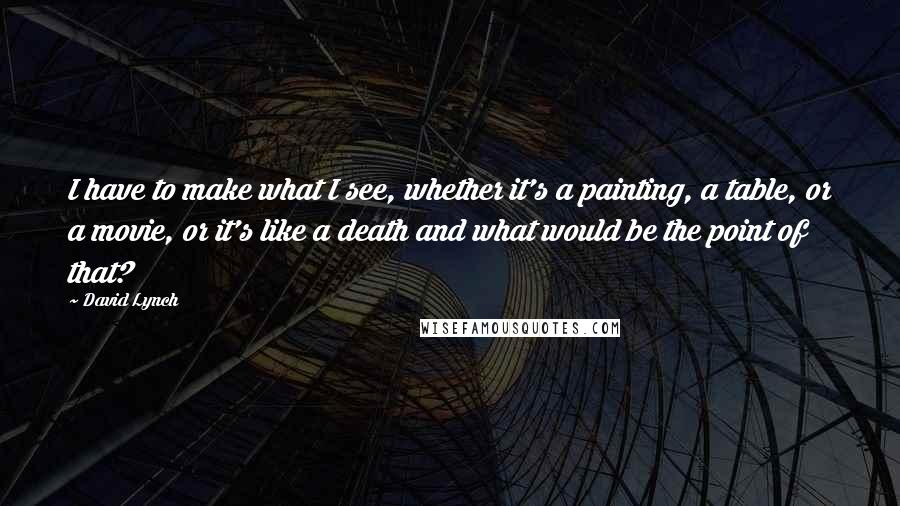 David Lynch quotes: I have to make what I see, whether it's a painting, a table, or a movie, or it's like a death and what would be the point of that?