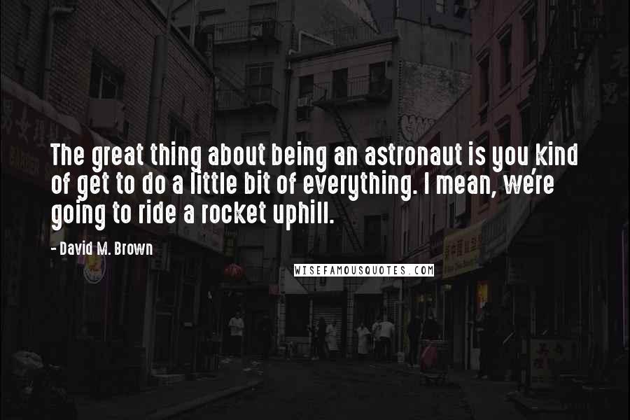 David M. Brown quotes: The great thing about being an astronaut is you kind of get to do a little bit of everything. I mean, we're going to ride a rocket uphill.