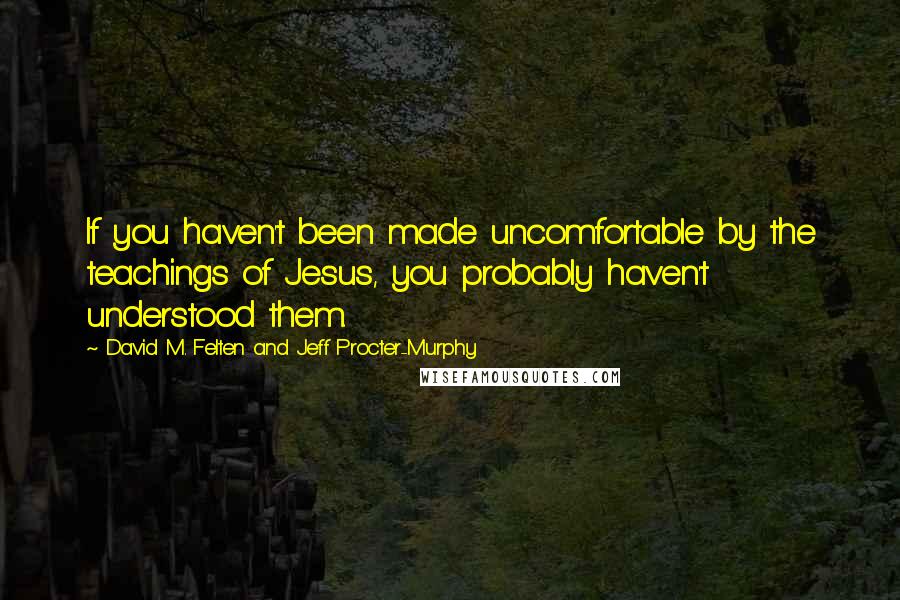 David M. Felten And Jeff Procter-Murphy quotes: If you haven't been made uncomfortable by the teachings of Jesus, you probably haven't understood them.