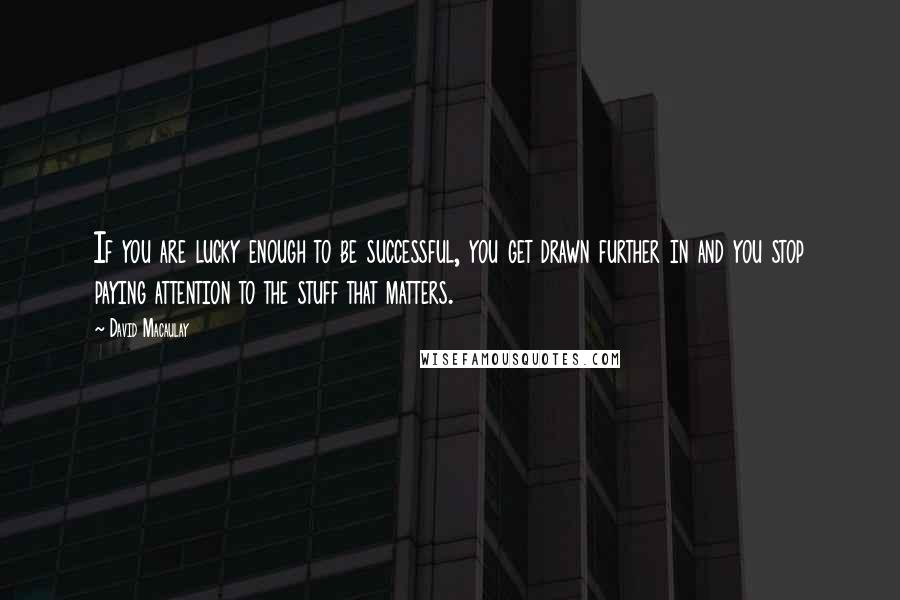 David Macaulay quotes: If you are lucky enough to be successful, you get drawn further in and you stop paying attention to the stuff that matters.