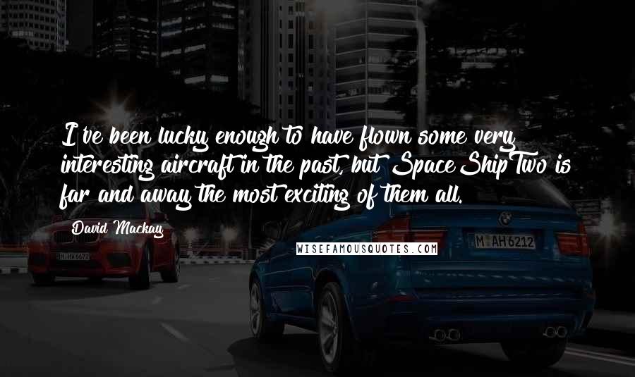 David Mackay quotes: I've been lucky enough to have flown some very interesting aircraft in the past, but SpaceShipTwo is far and away the most exciting of them all.