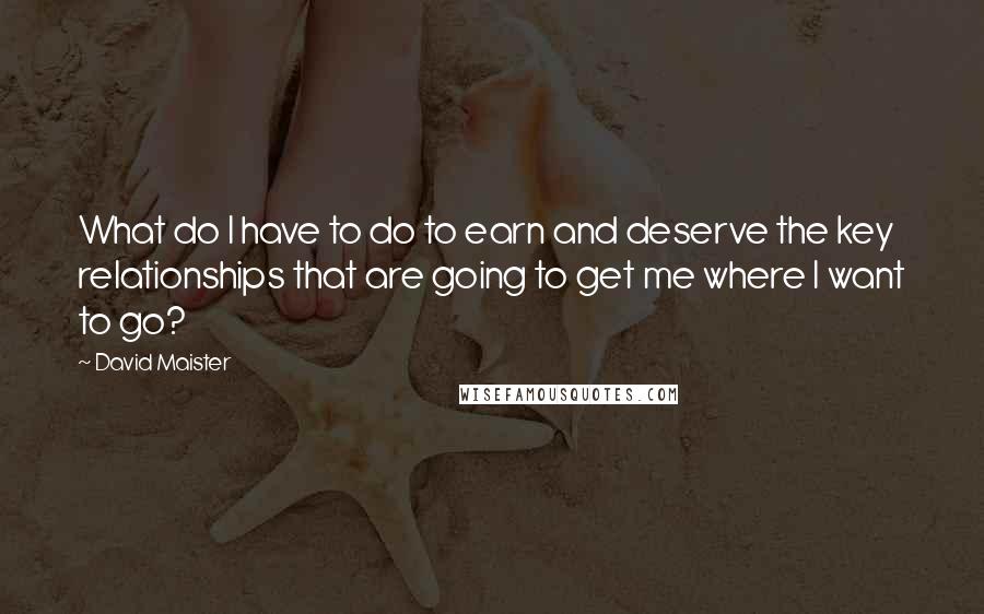 David Maister quotes: What do I have to do to earn and deserve the key relationships that are going to get me where I want to go?