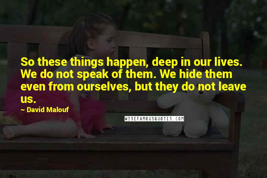 David Malouf quotes: So these things happen, deep in our lives. We do not speak of them. We hide them even from ourselves, but they do not leave us.