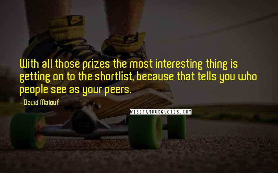 David Malouf quotes: With all those prizes the most interesting thing is getting on to the shortlist, because that tells you who people see as your peers.