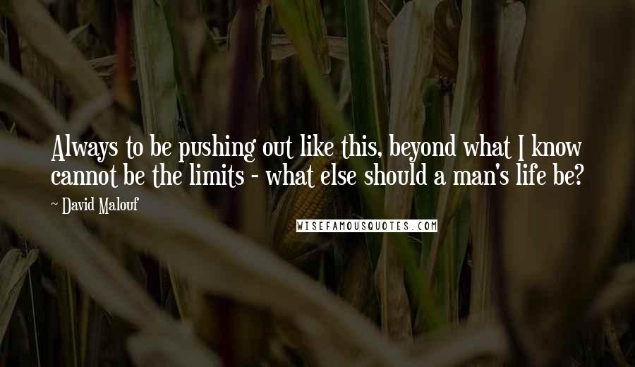David Malouf quotes: Always to be pushing out like this, beyond what I know cannot be the limits - what else should a man's life be?