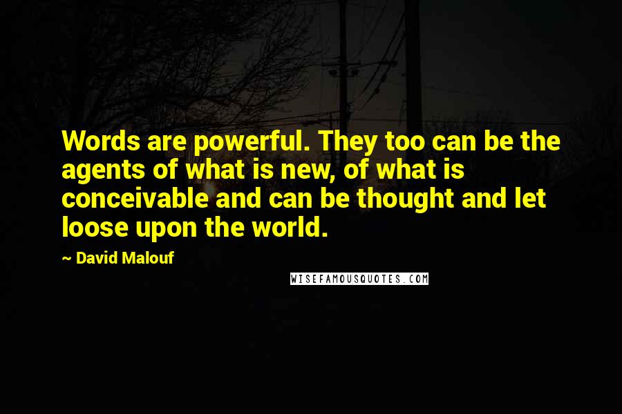 David Malouf quotes: Words are powerful. They too can be the agents of what is new, of what is conceivable and can be thought and let loose upon the world.