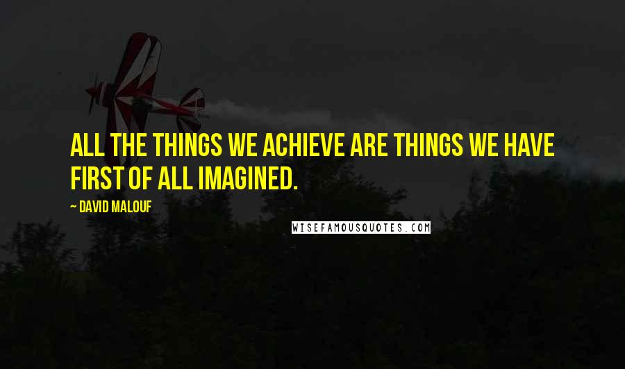 David Malouf quotes: All the things we achieve are things we have first of all imagined.