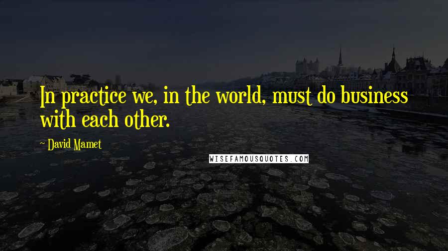 David Mamet quotes: In practice we, in the world, must do business with each other.