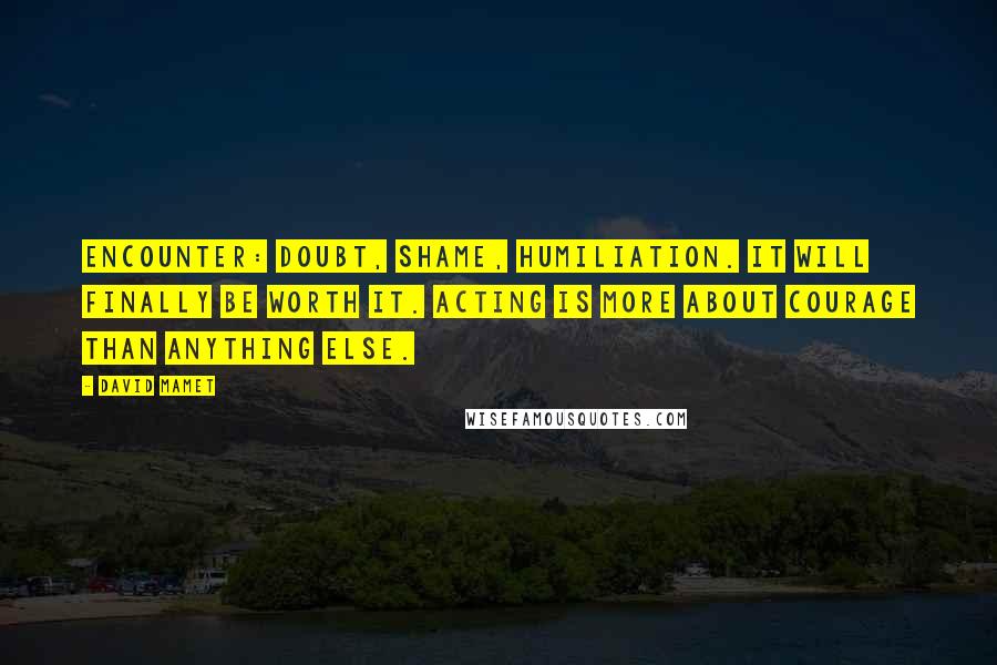 David Mamet quotes: Encounter: Doubt, Shame, Humiliation. It will finally be worth it. Acting is more about courage than anything else. David Mamet quotes: Encounter: Doubt, Shame, Humiliation. It will finally be worth it. Acting is more about courage than anything else.