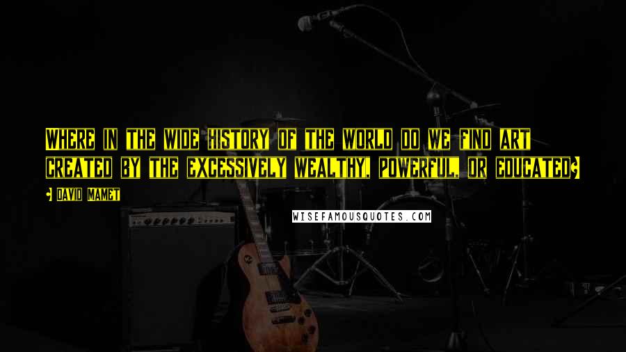 David Mamet quotes: Where in the wide history of the world do we find art created by the excessively wealthy, powerful, or educated? David Mamet quotes: Where in the wide history of the world do we find art created by the excessively wealthy, powerful, or educated?