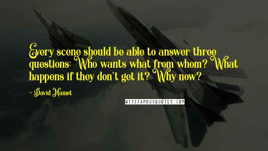 David Mamet quotes: Every scene should be able to answer three questions: Who wants what from whom? What happens if they don't get it? Why now? David Mamet quotes: Every scene should be able to answer three questions: Who wants what from whom? What happens if they don't get it? Why now?