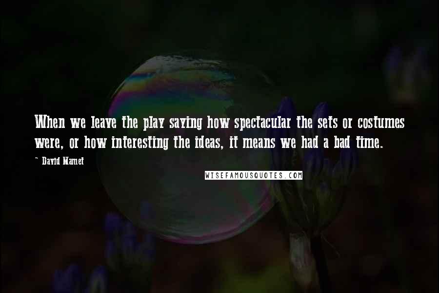 David Mamet quotes: When we leave the play saying how spectacular the sets or costumes were, or how interesting the ideas, it means we had a bad time.