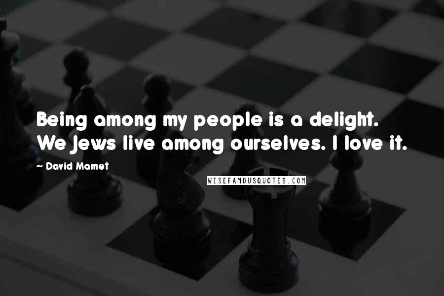 David Mamet quotes: Being among my people is a delight. We Jews live among ourselves. I love it.