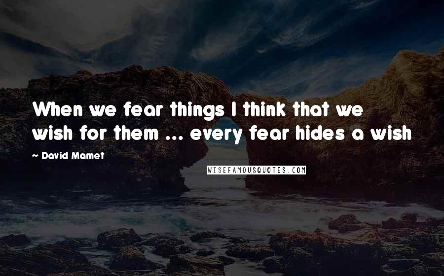 David Mamet quotes: When we fear things I think that we wish for them ... every fear hides a wish