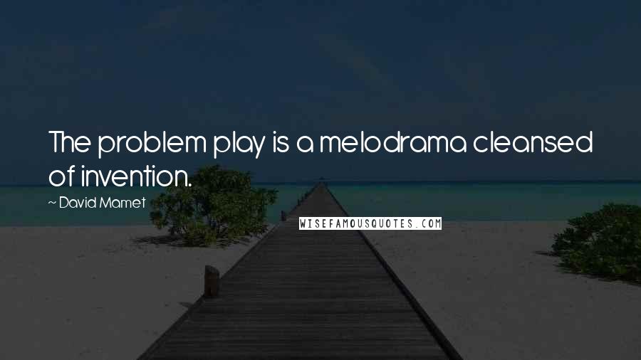 David Mamet quotes: The problem play is a melodrama cleansed of invention.
