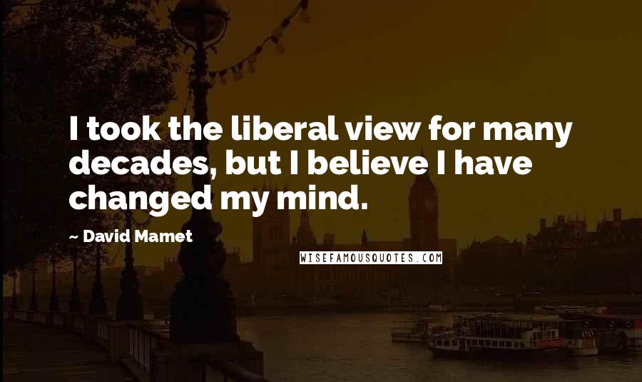 David Mamet quotes: I took the liberal view for many decades, but I believe I have changed my mind.